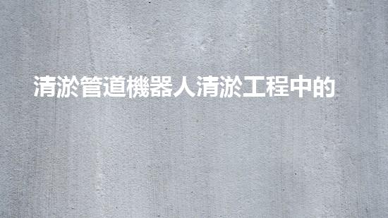 清淤管道機器人清淤工程中的關(guān)鍵技術(shù)和挑戰(zhàn)你明白嗎？揭秘背后的秘密與技巧！